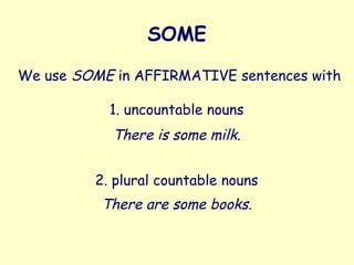 SOME
We use SOME in AFFIRMATIVE sentences with
1. uncountable nouns
There is some milk.
2. plural countable nouns
There are some books.
 
