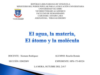 REPÚBLICA BOLIVARIANA DE VENEZUELA
MINISTERIO DEL PODER POPULAR PARA LA EDUCACIÓN UNIVERSITARIA
UNIVERSIDAD YACAMBU
VICERRECTORADO ACADEMICO
FACULTAD DE HUMANIDADES
CABUDARE- ESTADO LARA
ASIGNATURA: THB-0144 ED02D0V
DOCENTE: Xiomara Rodriguez ALUMNO: Roselin Román
SECCIÓN: ED02D0V EXPEDIENTE: HPS-173-00324
LA MORA, OCTUBRE DEL 2.017
 