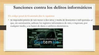 Sanciones contra los delitos informáticos
EL código penal de Guatemala dice lo siguiente:
• Se impondrá prisión de seis meses a dos años, y multa de doscientos a mil quetzales al
que, sin autorización, utilizare los registros informáticos de otro, o ingresare, por
cualquier medio, a su banco de datos o archivos electrónicos.
 