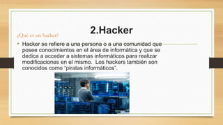 2.Hacker
¿Qué es un hacker?
• Hacker se refiere a una persona o a una comunidad que
posee conocimientos en el área de informática y que se
dedica a acceder a sistemas informáticos para realizar
modificaciones en el mismo. Los hackers también son
conocidos como “piratas informáticos”.
 