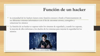 Función de un hacker
• la comunidad de los hackers tienen como función conocer a fondo el funcionamiento de
los diferentes sistemas informáticos con el fin de encontrar errores, corregirlos y
solucionar los mismos
• La función de un hacker es superar todos los sistemas de seguridad y, cuando los superan,
la mayoría de ellos informan a los dueños de los sistemas para mejorar la seguridad de los
mismos
 