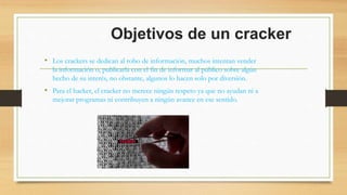 Objetivos de un cracker
• Los crackers se dedican al robo de información, muchos intentan vender
la información o, publicarla con el fin de informar al público sobre algún
hecho de su interés, no obstante, algunos lo hacen solo por diversión.
• Para el hacker, el cracker no merece ningún respeto ya que no ayudan ni a
mejorar programas ni contribuyen a ningún avance en ese sentido.
 