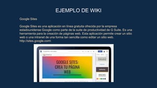 EJEMPLO DE WIKI
Google Sites
Google Sites es una aplicación en línea gratuita ofrecida por la empresa
estadounidense Google como parte de la suite de productividad de G Suite. Es una
herramienta para la creación de páginas web. Esta aplicación permite crear un sitio
web o una intranet de una forma tan sencilla como editar un sitio web.
http://sites.google.com
 