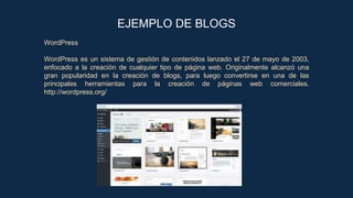 WordPress
WordPress es un sistema de gestión de contenidos lanzado el 27 de mayo de 2003,
enfocado a la creación de cualquier tipo de página web. Originalmente alcanzó una
gran popularidad en la creación de blogs, para luego convertirse en una de las
principales herramientas para la creación de páginas web comerciales.
http://wordpress.org/
EJEMPLO DE BLOGS
 