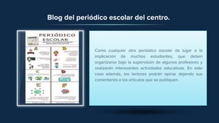 Blog del periódico escolar del centro.
Como cualquier otro periódico escolar da lugar a la
implicación de muchos estudiantes, que deben
organizarse bajo la supervisión de algunos profesores y
realizarán interesantes actividades educativas. En este
caso además, los lectores podrán opinar dejando sus
comentarios a los artículos que se publiquen.
 