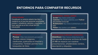Imágenes
Picassa http://picasaweb.google.es
Permite retocar imágenes,
clasificarlas, publicarlas en Internet y
compartirlas. También permite hacer
búsquedas de fotos.
Presentaciones multimedia / animaciones
SlideShare http://www.slideshare.net/.
Nos permite almacenar archivos de hasta
20 MB de espacio con nuestras
presentaciones, añadiéndoles nombre,
descripción y etiquetas.
ENTORNOS PARA COMPARTIR RECURSOS
Libros virtuales.
Constituyen un entorno abierto tipo libro o
cuaderno en el que las personas autorizadas
pueden ir añadiendo capítulos y apartados. Un
buen ejemplo es el ibro virtual del IES
CAVALERI
Documentos, cómics, carteles
Scribd http://www.scribd.com/
Calameo http://www.calameo.com/ Publicar
documentos en la red
Bubbleshare http://www.bubbleshare.com (có
mic)
Pixton http://pixton.com (cómic)
 