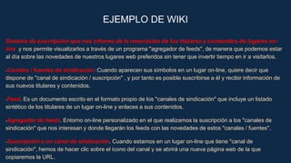 EJEMPLO DE WIKI
Sistema de suscripción que nos informa de la renovación de los titulares y contenidos de lugares on-
line y nos permite visualizarlos a través de un programa "agregador de feeds", de manera que podemos estar
al día sobre las novedades de nuestros lugares web preferidos sin tener que invertir tiempo en ir a visitarlos.
-Canales / fuentes de sindicación :Cuando aparecen sus símbolos en un lugar on-line, quiere decir que
dispone de "canal de sindicación / suscripción" , y por tanto es posible suscribirse a él y recibir información de
sus nuevos titulares y contenidos.
-Feed. Es un documento escrito en el formato propio de los "canales de sindicación" que incluye un listado
sintético de los titulares de un lugar on-line y enlaces a sus contenidos.
-Agregador de feeds. Entorno on-line personalizado en el que realizamos la suscripción a los "canales de
sindicación" que nos interesan y donde llegarán los feeds con las novedades de estos "canales / fuentes".
-Suscripción a un canal de sindicación. Cuando estamos en un lugar on-line que tiene "canal de
sindicación", hemos de hacer clic sobre el icono del canal y se abrirá una nueva página web de la que
copiaremos la URL.
 