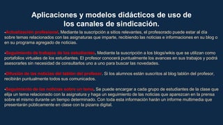 Aplicaciones y modelos didácticos de uso de
los canales de sindicación.
-Actualización profesional. Mediante la suscripción a sitios relevantes, el profesorado puede estar al día
sobre temas relacionados con las asignaturas que imparte, recibiendo las noticias e informaciones en su blog o
en su programa agregado de noticias.
-Seguimiento de trabajos de los estudiantes. Mediante la suscripción a los blogs/wikis que se utilizan como
portafolios virtuales de los estudiantes. El profesor conocerá puntualmente los avances en sus trabajos y podrá
asesorarles sin necesidad de consultarlos uno a uno para buscar las novedades.
-Difusión de las noticias del tablón del profesor. Si los alumnos están suscritos al blog tablón del profesor,
recibirán puntualmente todos sus comunicados.
-Seguimiento de las noticias sobre un tema. Se puede encargar a cada grupo de estudiantes de la clase que
elija un tema relacionado con la asignatura y haga un seguimiento de las noticias que aparezcan en la prensa
sobre el mismo durante un tiempo determinado. Con toda esta información harán un informe multimedia que
presentarán públicamente en clase con la pizarra digital.
 