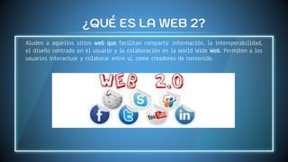¿QUÉ ES LA WEB 2?
Aluden a aquellos sitios web que facilitan compartir información, la interoperabilidad,
el diseño centrado en el usuario y la colaboración en la World Wide Web. Permiten a los
usuarios interactuar y colaborar entre sí, como creadores de contenido.
 
