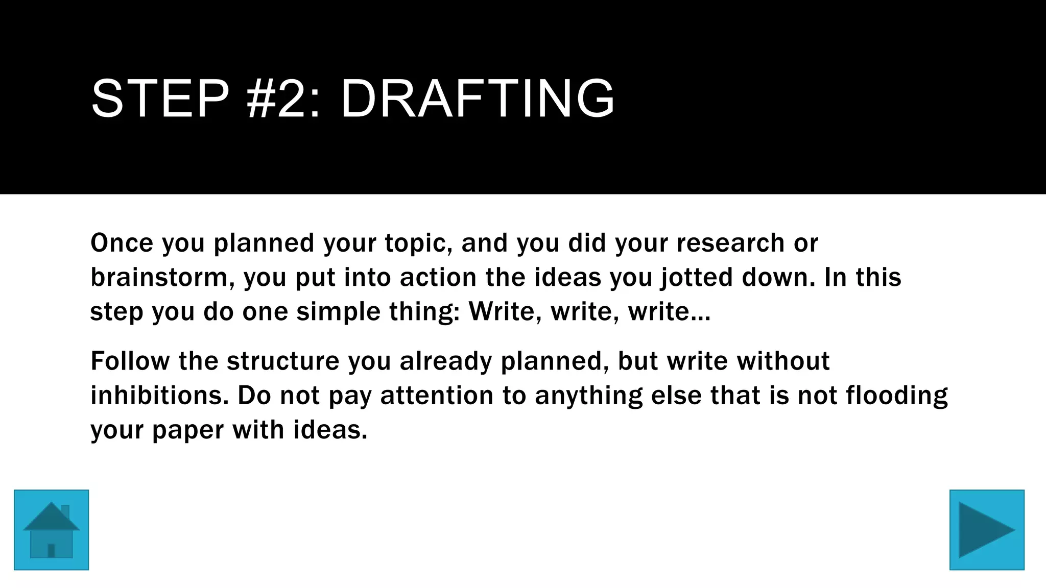 STEP #2: DRAFTING
Once you planned your topic, and you did your research or
brainstorm, you put into action the ideas you jotted down. In this
step you do one simple thing: Write, write, write…
Follow the structure you already planned, but write without
inhibitions. Do not pay attention to anything else that is not flooding
your paper with ideas.
 