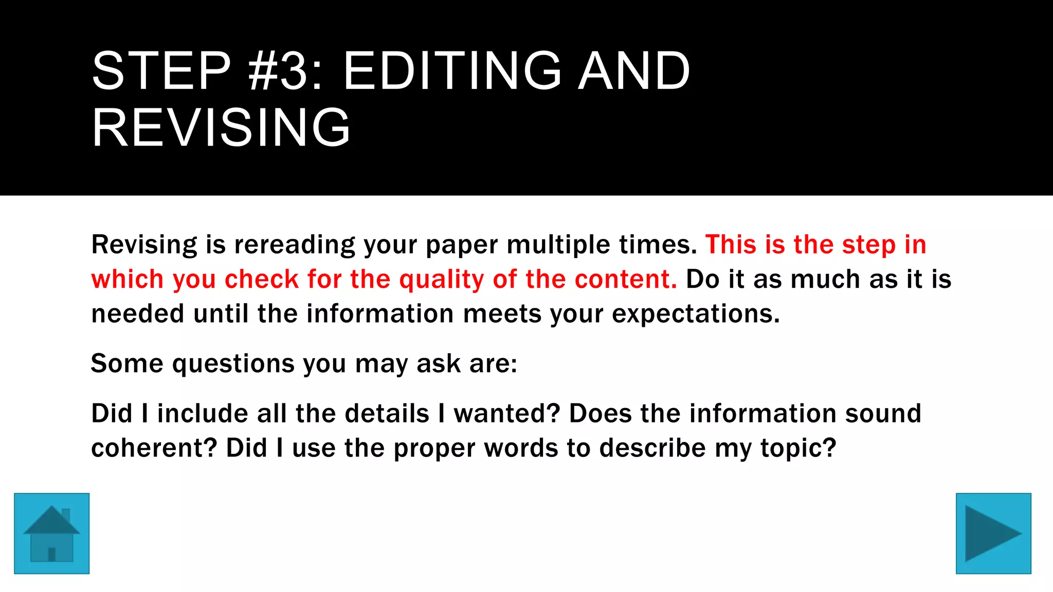 STEP #3: EDITING AND
REVISING
Revising is rereading your paper multiple times. This is the step in
which you check for the quality of the content. Do it as much as it is
needed until the information meets your expectations.
Some questions you may ask are:
Did I include all the details I wanted? Does the information sound
coherent? Did I use the proper words to describe my topic?
 