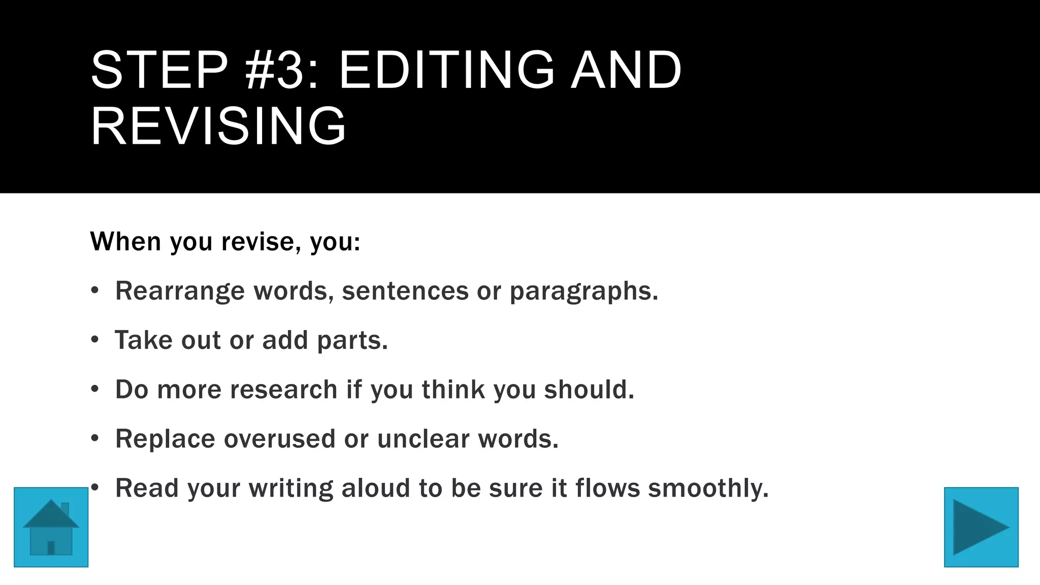STEP #3: EDITING AND
REVISING
When you revise, you:
• Rearrange words, sentences or paragraphs.
• Take out or add parts.
• Do more research if you think you should.
• Replace overused or unclear words.
• Read your writing aloud to be sure it flows smoothly.
 