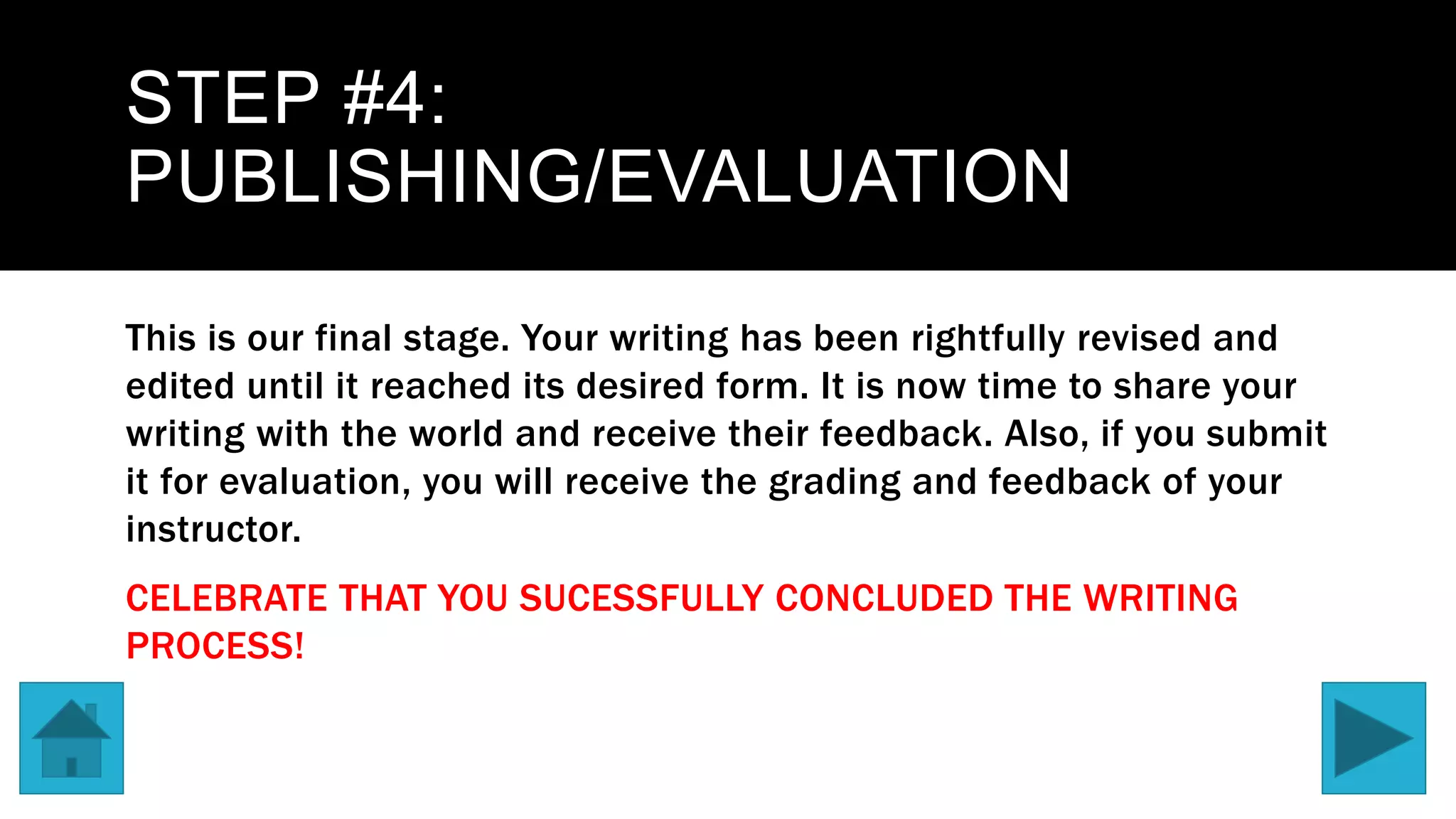 STEP #4:
PUBLISHING/EVALUATION
This is our final stage. Your writing has been rightfully revised and
edited until it reached its desired form. It is now time to share your
writing with the world and receive their feedback. Also, if you submit
it for evaluation, you will receive the grading and feedback of your
instructor.
CELEBRATE THAT YOU SUCESSFULLY CONCLUDED THE WRITING
PROCESS!
 