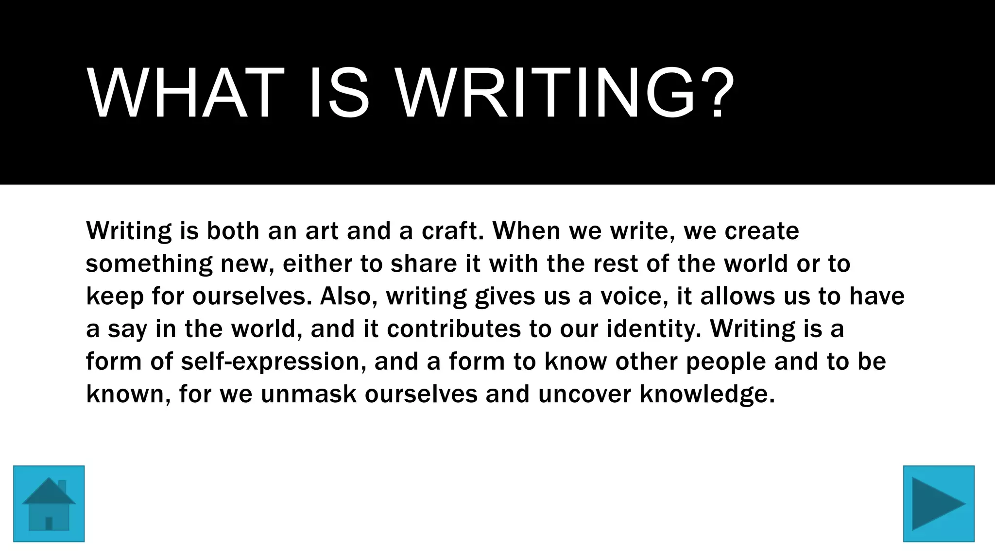 WHAT IS WRITING?
Writing is both an art and a craft. When we write, we create
something new, either to share it with the rest of the world or to
keep for ourselves. Also, writing gives us a voice, it allows us to have
a say in the world, and it contributes to our identity. Writing is a
form of self-expression, and a form to know other people and to be
known, for we unmask ourselves and uncover knowledge.
 