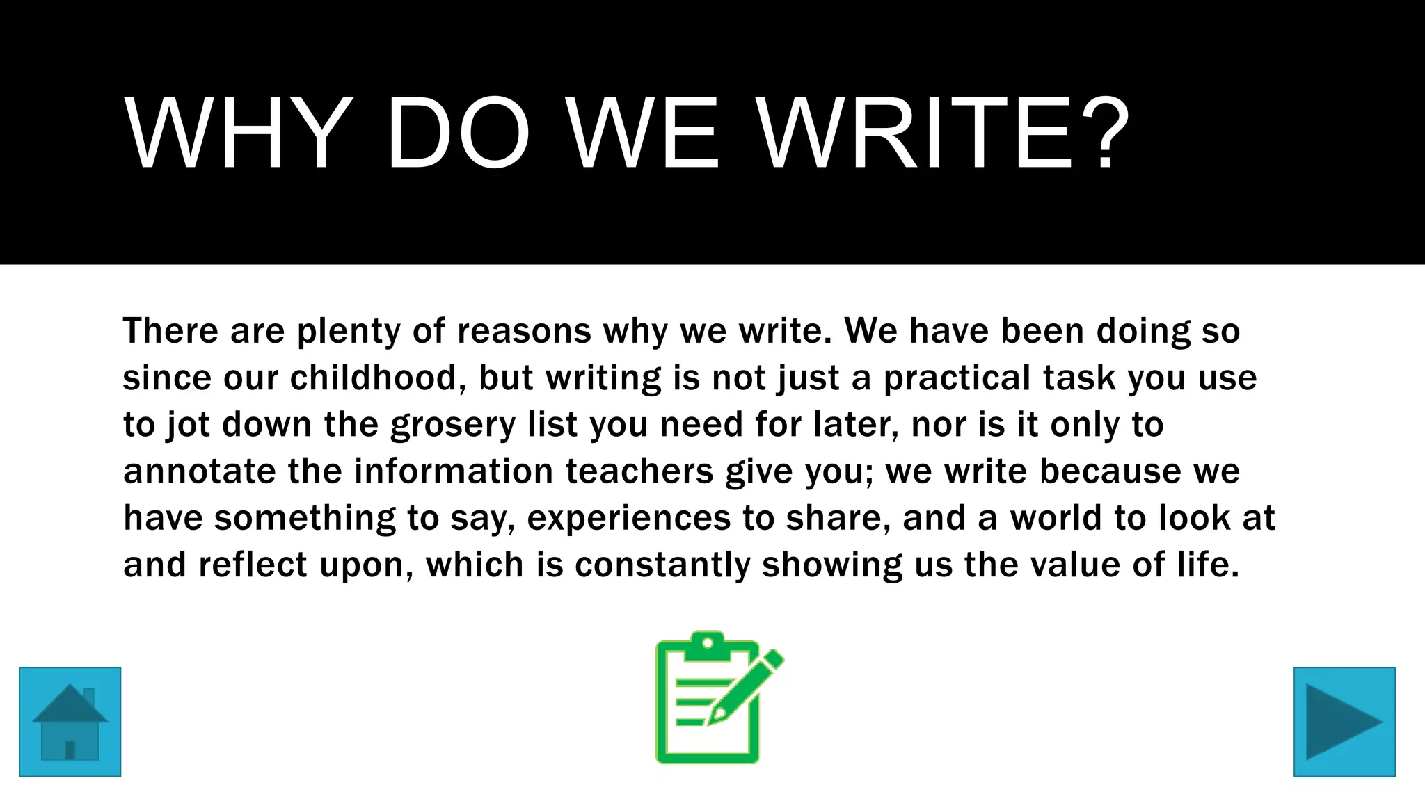 WHY DO WE WRITE?
There are plenty of reasons why we write. We have been doing so
since our childhood, but writing is not just a practical task you use
to jot down the grosery list you need for later, nor is it only to
annotate the information teachers give you; we write because we
have something to say, experiences to share, and a world to look at
and reflect upon, which is constantly showing us the value of life.
 