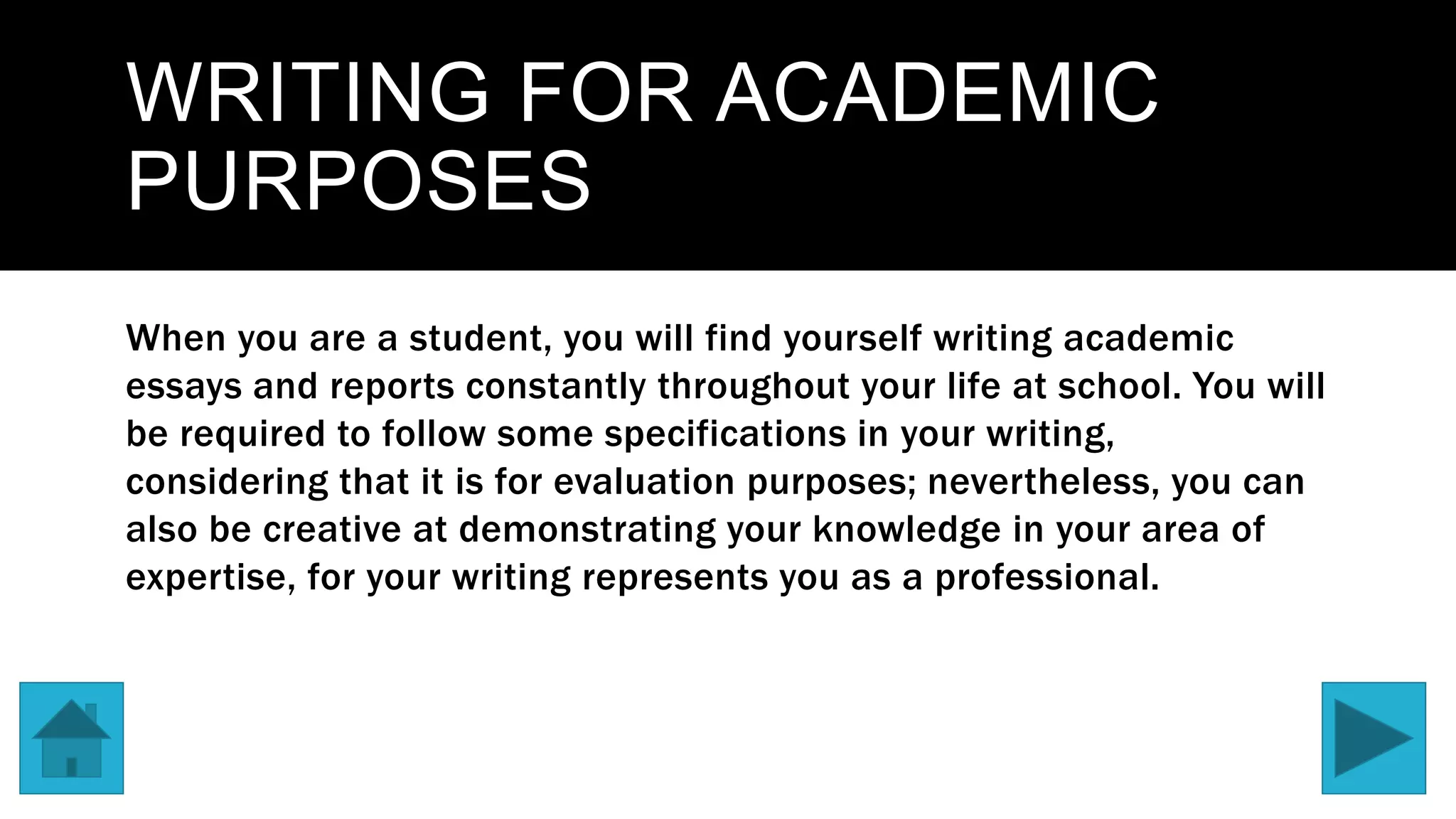 WRITING FOR ACADEMIC
PURPOSES
When you are a student, you will find yourself writing academic
essays and reports constantly throughout your life at school. You will
be required to follow some specifications in your writing,
considering that it is for evaluation purposes; nevertheless, you can
also be creative at demonstrating your knowledge in your area of
expertise, for your writing represents you as a professional.
 