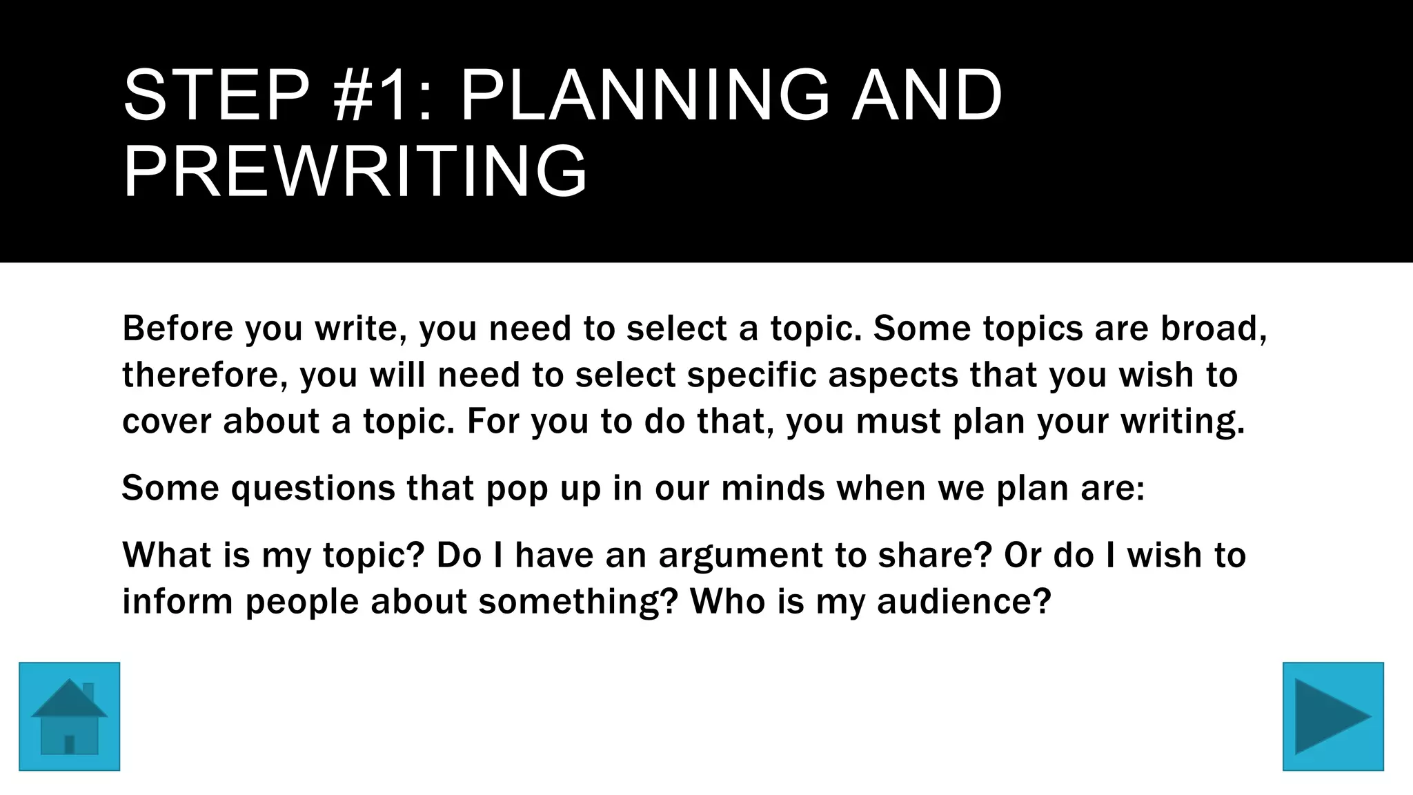 STEP #1: PLANNING AND
PREWRITING
Before you write, you need to select a topic. Some topics are broad,
therefore, you will need to select specific aspects that you wish to
cover about a topic. For you to do that, you must plan your writing.
Some questions that pop up in our minds when we plan are:
What is my topic? Do I have an argument to share? Or do I wish to
inform people about something? Who is my audience?
 