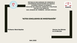 “ACTOS CONCLUSIVOS DE INVESTIGACIÓN”
REPUBLICA BOLIVARIANA DE VENEZUELA
UNIVERSIDAD BICENTENARIA DE ARAGUA
VICERRECTORADO ACADEMICO
FACULTAD DE CIENCIAS JURIDICAS Y POLITICAS
ESCUELA DE DERECHO
SAN JOAQUIN DE TURMERO - ESTADO ARAGUA
Profesora: María Baptista Alumna: Ana Méndez
CI: 27.400.210
Abril, 2022
 