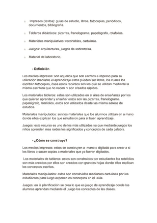 o Impresos (textos): guías de estudio, libros, fotocopias, periódicos, 
documentos, bibliografía. 
o Tableros didácticos: pizarras, franelograma, papelógrafo, rotafolios. 
o Materiales manipulativos: recortables, cartulinas. 
o Juegos: arquitecturas, juegos de sobremesa. 
o Material de laboratorio. 
- Definición 
Los medios impresos: son aquellos que son escritos e impreso para su 
utilización mediante el aprendizaje estos pueden ser libros, los cuales los 
escriben fotocopias, ósea estos recursos son los que se utilizan mediante la 
misma escritura que no nacen ni son creados rápidos. 
Los materiales tableros: estos son utilizados en el área de enseñanza por los 
que quieren aprender y enseñar estos son las pizarras, franelograma, 
papelógrafo, rotafolios, estos son utilizados desde las misma aéreas de 
estudios. 
Materiales manipulados: son los materiales que los alumnos utilizan en a mano 
donde ellos explican los que estudiaron para el buen aprendizaje. 
Juegos: este recurso es uno de los más utilizados ya que mediante juegos los 
niños aprenden mas raidos los significados y conceptos de cada palabra. 
- ¿Cómo se construye? 
Los medios impresos: estos se construyen a mano o digitado para crear a si 
los libros o sacan copias a materiales que ya fueron digitados. 
Los materiales de tableros: estos son construidos por estudiantes los rotafolios 
son más creados por ellos son creados con grandes hojas donde ellos explican 
los conceptos escritos. 
Materiales manipulados: estos son construidos mediantes cartulinas por los 
estudiantes para luego exponer los conceptos en el aula. 
Juegos: en la planificación se crea lo que es juego de aprendizaje donde los 
alumnos aprendan mediante el juego los conceptos de las clases. 
 