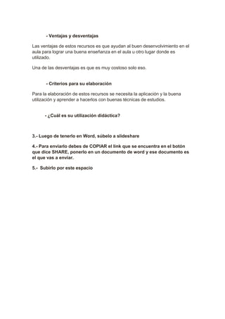 - Ventajas y desventajas 
Las ventajas de estos recursos es que ayudan al buen desenvolvimiento en el 
aula para lograr una buena enseñanza en el aula u otro lugar donde es 
utilizado. 
Una de las desventajas es que es muy costoso solo eso. 
- Criterios para su elaboración 
Para la elaboración de estos recursos se necesita la aplicación y la buena 
utilización y aprender a hacerlos con buenas técnicas de estudios. 
- ¿Cuál es su utilización didáctica? 
3.- Luego de tenerlo en Word, súbelo a slideshare 
4.- Para enviarlo debes de COPIAR el link que se encuentra en el botón 
que dice SHARE, ponerlo en un documento de word y ese documento es 
el que vas a enviar. 
5.- Subirlo por este espacio 
