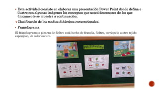  Esta actividad consiste en elaborar una presentación Power Point donde defina e
ilustre con algunas imágenes los conceptos que usted desconozca de los que
únicamente se muestra a continuación.
Clasificación de los medios didácticos convencionales:
• Franelograma
El franelograma o pizarra de fieltro está hecho de franela, fieltro, terciopelo u otro tejido
esponjoso, de color oscuro.
 