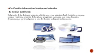 Clasificación de los medios didácticos audiovisuales:
• El montaje audiovisual
Es la unión de los distintos trozos de película para crear una cinta final. Consiste en escoger,
ordenar y unir una selección de los planos a registrar, según una idea y una dinámica
determinada, a partir del guion, la idea del director y el aporte del montador.
 