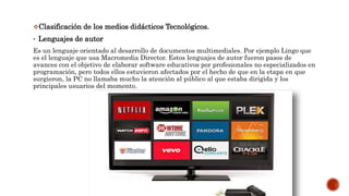 Clasificación de los medios didácticos Tecnológicos.
• Lenguajes de autor
Es un lenguaje orientado al desarrollo de documentos multimediales. Por ejemplo Lingo que
es el lenguaje que usa Macromedia Director. Estos lenguajes de autor fueron pasos de
avances con el objetivo de elaborar software educativos por profesionales no especializados en
programación, pero todos ellos estuvieron afectados por el hecho de que en la etapa en que
surgieron, la PC no llamaba mucho la atención al público al que estaba dirigida y los
principales usuarios del momento.
 