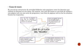 • Cazas de tesoro
Es una de las estructuras de actividad didáctica más populares entre los docentes que
utilizan la Internet en sus clases. En esencia, una caza del tesoro es una hola de trabajo o
una página web con una serie de preguntas y una lista de páginas web en las los alumnos
buscan las respuestas.
 