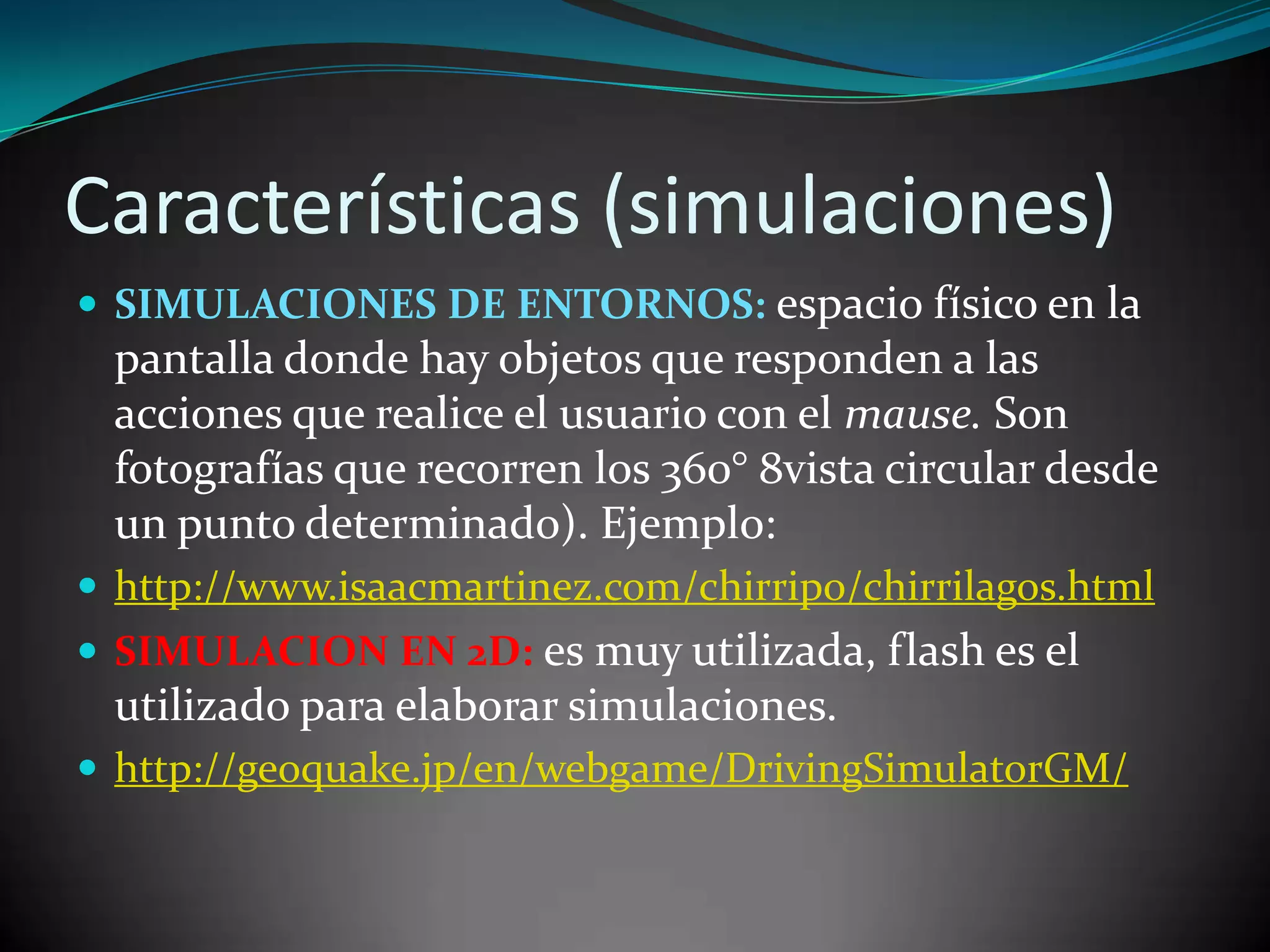 Características (simulaciones)
 SIMULACIONES DE ENTORNOS: espacio físico en la
 pantalla donde hay objetos que responden a las
 acciones que realice el usuario con el mause. Son
 fotografías que recorren los 360° 8vista circular desde
 un punto determinado). Ejemplo:
 http://www.isaacmartinez.com/chirripo/chirrilagos.html
 SIMULACION EN 2D: es muy utilizada, flash es el
 utilizado para elaborar simulaciones.
 http://geoquake.jp/en/webgame/DrivingSimulatorGM/
 