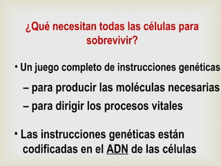 ¿Qué necesitan todas las células para
sobrevivir?
• Un juego completo de instrucciones genéticas
– para producir las moléculas necesarias
– para dirigir los procesos vitales
• Las instrucciones genéticas están
codificadas en el ADN de las células
 