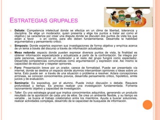 ESTRATEGIAS GRUPALES
 Debate: Competencia intelectual donde se efectúa en un clima de libertad, tolerancia y
disciplina. Se elige un moderador, quien presenta y elige los puntos a tratar así como el
objetivo.| se caracteriza por crear una disputa donde se discuten dos puntos de vista los que
están a favor o en contra, para ello deben fundamentarse. Desarrolla la habilidad
argumentativa y pensamiento critico.
 Simposio: Donde expertos exponen sus investigaciones de forma objetiva y empírica acerca
de un tema a través del discurso a través de información actualizada.
 Mesa redonda: espacio donde pueden expresar diversos puntos de vista, la finalidad es
obtener información especializada y actualizada a partir de la confrontación. Se integra por
siete personas, seleccionar un moderador y el resto del grupo fungirá como espectador.
Desarrolla competencias comunicativas como argumentación y expresión oral. Así mismo la
capacidad de escuchar y respetar opiniones.
 Foro: Presentación breve por un orador, carece de formalidad. Puede ser presentado vía
internet, donde se destina un espacio donde alumnos intercambian opiniones o ideas sobre un
tema. Esto puede ser a través de una situación o problema a resolver. Aclara concepciones
erróneas, se conocen conocimientos previos, desarrolla pensamiento critico, hipotético, emite
juicios y de evaluación.
 Seminario: Es expositiva, por el alumno. Puede incluir discusión o debate. Requiere
profundidad y tiempo. Es preciso realizar una investigación fundamentada. Fomenta
razonamiento objetivo y capacidad de investigación.
 Taller: Es una estrategia grupal que implica conocimientos adquiridos, generando un producto
resultado de la aportación de cada uno de ellos. Se crea un ambiente flexible, y su tiempo es
variable , se busca el trabajo colaborativo entre los miembros. Ayuda a buscar soluciones,
realizar actividades complejas, desarrollo de la capacidad de busqueda de información.
 