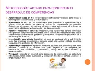 METODOLOGÍAS ACTIVAS PARA CONTRIBUIR EL
DESARROLLO DE COMPETENCIAS
 Aprendizaje basado en Tic: Metodología de estrategias y técnicas para utilizar la
tecnología de la información y comunicación.
 Aprendizaje in situ: es una metodología que promueve el aprendizaje en el
mismo contorno donde se pretende aplicar la competencia en cuestión.
Seleccionar el entorno, se prepara al alumno para enfrentarse al entorno, se
supervisa la adaptación y desempeño y se da seguimiento
 Aprender mediante el servicio: ofrecer servicios y productos para la comunidad
para prender competencias vinculadas con el curriculum y responsabilidad social.
Desarrollo de competencias genéricas y especificas, Diagnosticar problemas de la
sociedad y dar solución.
 Investigación con tutoría: Investigar un tema en continua tutoría del docente,
como las practicas profesionales, servicio social, etc. Aplicar método científico,
búsqueda, interpretación de información.
 Aprendizaje cooperativo: Aprender mediante equipos estructurados y con roles
definidos, orientados a resolver una tarea especifica. Se compone por
cooperación, responsabilidad, comunicación, trabajo en equipo, interacción y
autoevaluación
 Webquest: utilizada en internet para búsqueda de información: se estructura:
Introducción, tarea o reto, evaluación y conclusión. Puede ser corto(3 sesiones) o
largo plazo(un mes)
 