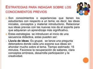 ESTRATEGIAS PARA INDAGAR SOBRE LOS
CONOCIMIENTOS PREVIOS
 Son conocimientos o experiencias que tienen los
estudiantes con respecto a un tema; es decir, las ideas
iniciales, conceptos y material introductorio. Relacionar
sus ideas previas con las nuevas nos da el soporte para
que adquieran un aprendizaje más significativo.
 Estas estrategias se introducen al inicio de una
secuencia didáctica, estas pueden ser:
 Lluvia de ideas: Es grupal, se lanza una pregunta
detonadora donde cada uno expone sus ideas sin
ahondar mucho sobre el tema. Tiempo estimado: 15
minutos. Favorece la recuperación de saberes, clara
conceptos erróneos, desarrolla participación y la
creatividad.
 