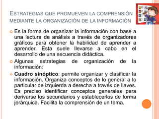 ESTRATEGIAS QUE PROMUEVEN LA COMPRENSIÓN
MEDIANTE LA ORGANIZACIÓN DE LA INFORMACIÓN
 Es la forma de organizar la información con base a
una lectura de análisis a través de organizadores
gráficos para obtener la habilidad de aprender a
aprender. Esta suele llevarse a cabo en el
desarrollo de una secuencia didáctica.
 Algunas estrategias de organización de la
información:
 Cuadro sinóptico: permite organizar y clasificar la
información. Organiza conceptos de lo general a lo
particular de izquierda a derecha a través de llaves.
Es preciso identificar conceptos generales para
derivarse los secundarios y establecerlos de forma
jerárquica. Facilita la comprensión de un tema.
 