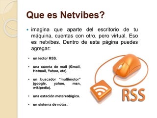 Que es Netvibes?
 imagina que aparte del escritorio de tu
máquina, cuentas con otro, pero virtual. Eso
es netvibes. Dentro de esta página puedes
agregar:
• un lector RSS.
• una cuenta de mail (Gmail,
Hotmail, Yahoo, etc).
• un buscador “multimotor”
(google, yahoo, msn,
wikipedia).
• una estación metereológica.
• un sistema de notas.
 