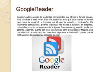 GoogleReader
GoogleReader es otras de las tantas herramientas que ofrece la familia google.
Para acceder a este lector RSS no necesitas más que una cuenta de Gmail
(que será tu usuario), e ingresar en él con tu usuario y contraseña. Es
totalmente configurable, permite organizar las Feeds o canales en carpetas,
ordenarlas por más recientes o más antiguas. Su uso es muy sencillo y a la vez
potente. Además, cuenta con dos extensiones para el navegador Mozilla, una
que alerta al usuario cada vez que tiene lugar una actualización, y otra que le
notifica sobre la cantidad de artículos sin leer.
 