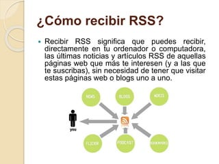 ¿Cómo recibir RSS?
 Recibir RSS significa que puedes recibir,
directamente en tu ordenador o computadora,
las últimas noticias y artículos RSS de aquellas
páginas web que más te interesen (y a las que
te suscribas), sin necesidad de tener que visitar
estas páginas web o blogs uno a uno.
 
