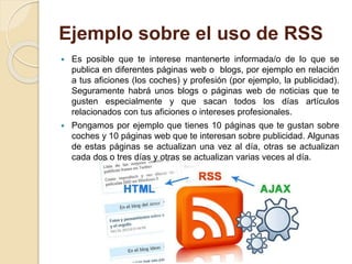 Ejemplo sobre el uso de RSS
 Es posible que te interese mantenerte informada/o de lo que se
publica en diferentes páginas web o blogs, por ejemplo en relación
a tus aficiones (los coches) y profesión (por ejemplo, la publicidad).
Seguramente habrá unos blogs o páginas web de noticias que te
gusten especialmente y que sacan todos los días artículos
relacionados con tus aficiones o intereses profesionales.
 Pongamos por ejemplo que tienes 10 páginas que te gustan sobre
coches y 10 páginas web que te interesan sobre publicidad. Algunas
de estas páginas se actualizan una vez al día, otras se actualizan
cada dos o tres días y otras se actualizan varias veces al día.
 