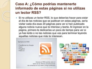 Caso A: ¿Cómo podrías mantenerte
informado de estas páginas si no utilizas
un lector RSS?
 Si no utilizas un lector RSS, lo que deberías hacer para estar
al día de las noticias que se publican en estas páginas, sería
visitar cada día esas 20 páginas para ver si han publicado
alguna noticia nueva que te interese y leerla. Al ingresar en la
página, primero le dedicarías un poco de tiempo para ver si
ya has leído o no las noticias que ves para terminar leyendo
aquellas noticias que más te interesan.
 