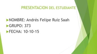 PRESENTACION DEL ESTUDIANTE
NOMBRE: Andrés Felipe Ruiz Saah
GRUPO: 373
FECHA: 10-10-15
 