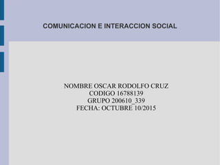 COMUNICACION E INTERACCION SOCIAL
NOMBRE OSCAR RODOLFO CRUZ
CODIGO 16788139
GRUPO 200610_339
FECHA: OCTUBRE 10/2015
 