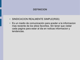 DEFINICION
● SINDICACION REALMENTE SIMPLE(RSS)
● Es un medio de comunicación para aceder a la informacion
mas reciente de los sitios favoritos. Sin tener que visitar
cada pagina para estar al dia en noticas informacion y
tendencias.
 