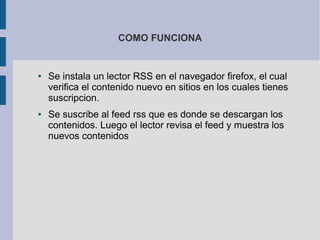 COMO FUNCIONA
● Se instala un lector RSS en el navegador firefox, el cual
verifica el contenido nuevo en sitios en los cuales tienes
suscripcion.
● Se suscribe al feed rss que es donde se descargan los
contenidos. Luego el lector revisa el feed y muestra los
nuevos contenidos
 