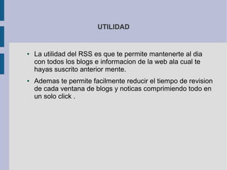 UTILIDAD
● La utilidad del RSS es que te permite mantenerte al dia
con todos los blogs e informacion de la web ala cual te
hayas suscrito anterior mente.
● Ademas te permite facilmente reducir el tiempo de revision
de cada ventana de blogs y noticas comprimiendo todo en
un solo click .
 