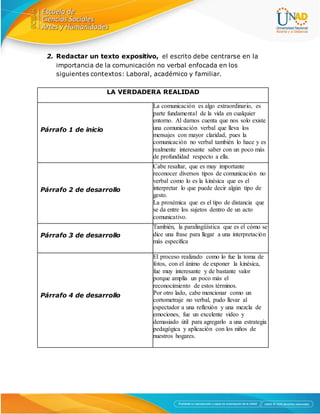 2. Redactar un texto expositivo, el escrito debe centrarse en la
importancia de la comunicación no verbal enfocada en los
siguientes contextos: Laboral, académico y familiar.
LA VERDADERA REALIDAD
Párrafo 1 de inicio
La comunicación es algo extraordinario, es
parte fundamental de la vida en cualquier
entorno. Al darnos cuenta que nos solo existe
una comunicación verbal que lleva los
mensajes con mayor claridad, pues la
comunicación no verbal también lo hace y es
realmente interesante saber con un poco más
de profundidad respecto a ella.
Párrafo 2 de desarrollo
Cabe resaltar, que es muy importante
reconocer diversos tipos de comunicación no
verbal como lo es la kinésica que es el
interpretar lo que puede decir algún tipo de
gesto.
La proxémica que es el tipo de distancia que
se da entre los sujetos dentro de un acto
comunicativo.
Párrafo 3 de desarrollo
También, la paralingüística que es el cómo se
dice una frase para llegar a una interpretación
más específica
Párrafo 4 de desarrollo
El proceso realizado como lo fue la toma de
fotos, con el ánimo de exponer la kinésica,
fue muy interesante y de bastante valor
porque amplía un poco más el
reconocimiento de estos términos.
Por otro lado, cabe mencionar como un
cortometraje no verbal, pudo llevar al
espectador a una reflexión y una mezcla de
emociones, fue un excelente video y
demasiado útil para agregarlo a una estrategia
pedagógica y aplicación con los niños de
nuestros hogares.
 