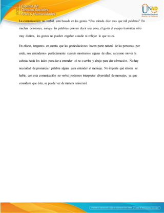 La comunicación no verbal, está basada en los gestos “Una mirada dice mas que mil palabras” En
muchas ocasiones, aunque las palabras quieran decir una cosa, el gesto el cuerpo trasmiten otro
muy distinta, los gestos no pueden engañar a nadie ni reflejar lo que no es.
En efecto, tengamos en cuenta que las gesticulaciones hacen parte natural de las personas, por
ende, nos entendemos perfectamente cuando mostramos alguna de ellas; así como mover la
cabeza hacia los lados para dar a entender el no o arriba y abajo para dar afirmación. No hay
necesidad de pronunciar palabra alguna para entender el mensaje. No importa qué idioma se
hable, con esta comunicación no verbal podemos interpretar diversidad de mensajes, ya que
considero que ésta, se puede ver de manera universal.
 