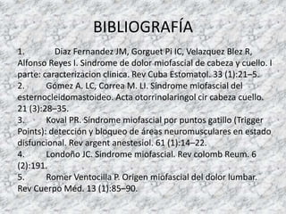 BIBLIOGRAFÍA
1. Diaz Fernandez JM, Gorguet Pi IC, Velazquez Blez R,
Alfonso Reyes I. Sindrome de dolor miofascial de cabeza y cuello. I
parte: caracterizacion clinica. Rev Cuba Estomatol. 33 (1):21–5.
2. Gómez A. LC, Correa M. LI. Síndrome miofascial del
esternocleidomastoideo. Acta otorrinolaringol cir cabeza cuello.
21 (3):28–35.
3. Koval PR. Síndrome miofascial por puntos gatillo (Trigger
Points): detección y bloqueo de áreas neuromusculares en estado
disfuncional. Rev argent anestesiol. 61 (1):14–22.
4. Londoño JC. Sindrome miofascial. Rev colomb Reum. 6
(2):191.
5. Romer Ventocilla P. Origen miofascial del dolor lumbar.
Rev Cuerpo Méd. 13 (1):85–90.
 