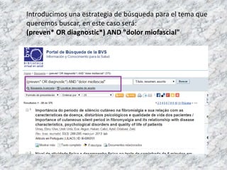 Introducimos una estrategia de búsqueda para el tema que
queremos buscar, en este caso será:
(preven* OR diagnostic*) AND "dolor miofascial"
 