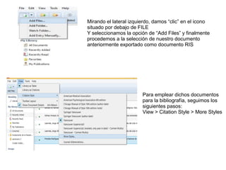 Mirando el lateral izquierdo, damos “clic” en el icono
situado por debajo de FILE
Y seleccionamos la opción de “Add Files” y finalmente
procedemos a la selección de nuestro documento
anteriormente exportado como documento RIS
Para emplear dichos documentos
para la bibliografía, seguimos los
siguientes pasos:
View > Citation Style > More Styles
 