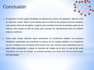 Conclusión
 El organismo humano posee infinidades de sistemas de control o de regulación. Algunos como
se mencionó, actúan dentro de las células para el control de las propias funciones celulares;
otras operan dentro de los tejidos y órganos para controlar funciones de diversas partes de los
mismos; otros actúan en todo el cuerpo para controlar las interrelaciones entre los distintos
órganos y sistemas.
 Todos estos medios descritos deben permanecer en condiciones estables. Los procesos
fisiológicos coordinados que mantienen la mayoría de los estados estables en el organismo
son tan complejos y tan peculiares de los seres vivos, que merece la pena estudiarlos para de
estar forma comprender y valorar la maravilla del milagro de la vida, lo cual es de suma
importancia a la hora de estudiar la conducta humana y por ende como futuros profesionales
de la psicología.
 